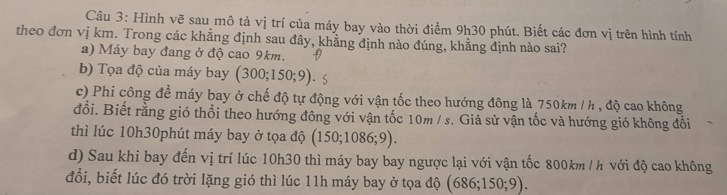 Hình vẽ sau mô tả vị trí của máy bay vào thời điểm 9h30 phút. Biết các đơn vị trên hình tính
theo đơn vị km. Trong các khẳng định sau đây, khẳng định nào đúng, khẳng định nào sai?
a) Máy bay đang ở độ cao 9km.
b) Tọa độ của máy bay (300;150;9)
c) Phi công để máy bay ở chế độ tự động với vận tốc theo hướng đông là 750km /h , độ cao không
đổi. Biết rằng gió thổi theo hướng đông với vận tốc 10m / s. Giả sử vận tốc và hướng gió không đồi
thì lúc 10h30phút máy bay ở tọa độ (150;1086;9). 
d) Sau khi bay đến vị trí lúc 10h30 thì máy bay bay ngược lại với vận tốc 800km / h với độ cao không
đổi, biết lúc đó trời lặng gió thì lúc 11h máy bay ở tọa độ (686;150;9).