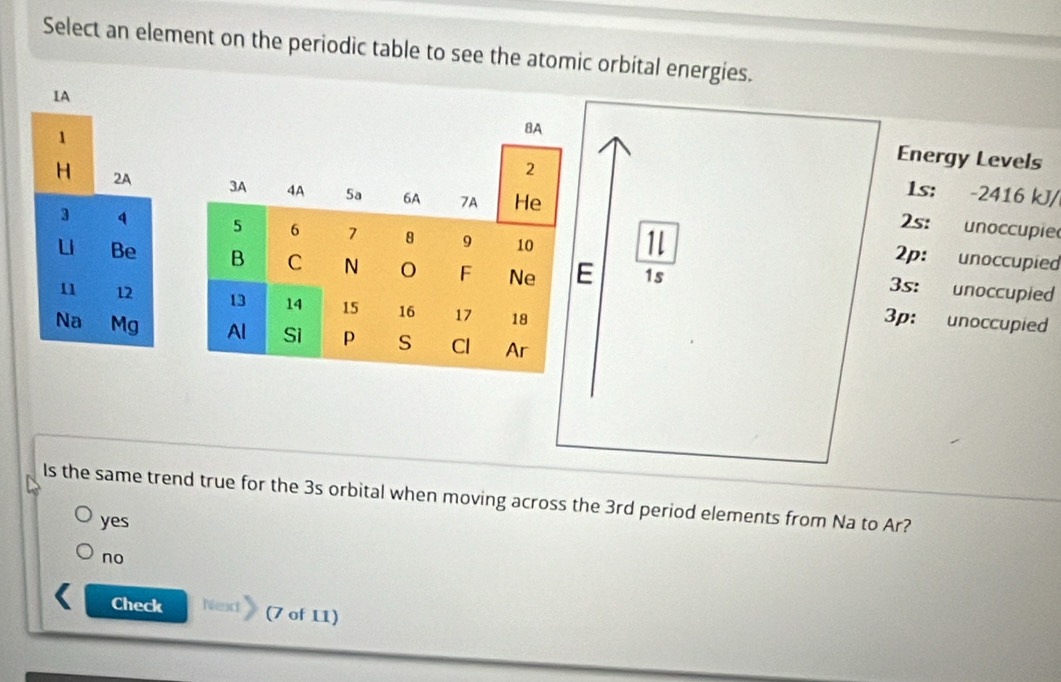 Select an element on the periodic table to see the atomic orbital energies.
IA
8A
2
Energy Levels
1 1s: -2416 kJ/
H 2A 3A 4A 5a 6A 7A He
2s: unoccupie
3 4 5 6 7 8 9 10
1
2p: unoccupied
Be B C N F Ne E 1s
3s: unoccupied
11 12 13 14 15 16 17 18
3p: unoccupied
Na Mg Al Si p S Cl Ar
Is the same trend true for the 3s orbital when moving across the 3rd period elements from Na to Ar?
yes
no
Check Next (7 of 11)