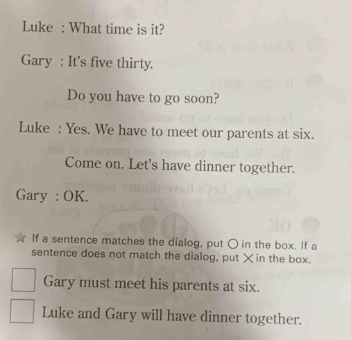 Luke : What time is it? 
Gary : It's five thirty. 
Do you have to go soon? 
Luke : Yes. We have to meet our parents at six. 
Come on. Let's have dinner together. 
Gary : OK. 
If a sentence matches the dialog, put 〇 in the box. If a 
sentence does not match the dialog, put ×in the box. 
Gary must meet his parents at six. 
Luke and Gary will have dinner together.