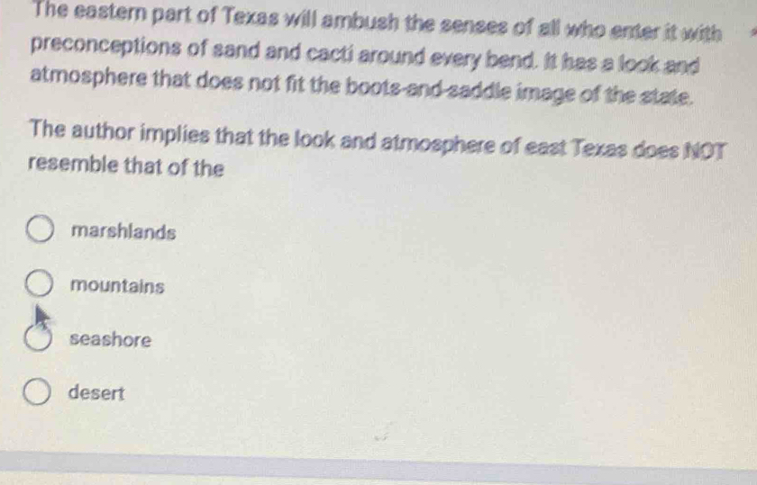 The eastern part of Texas will ambush the senses of all who enter it with
preconceptions of sand and cacti around every bend. It has a look and
atmosphere that does not fit the boots-and saddle image of the state.
The author implies that the look and atmosphere of east Texas does NOT
resemble that of the
marshlands
mountains
seashore
desert