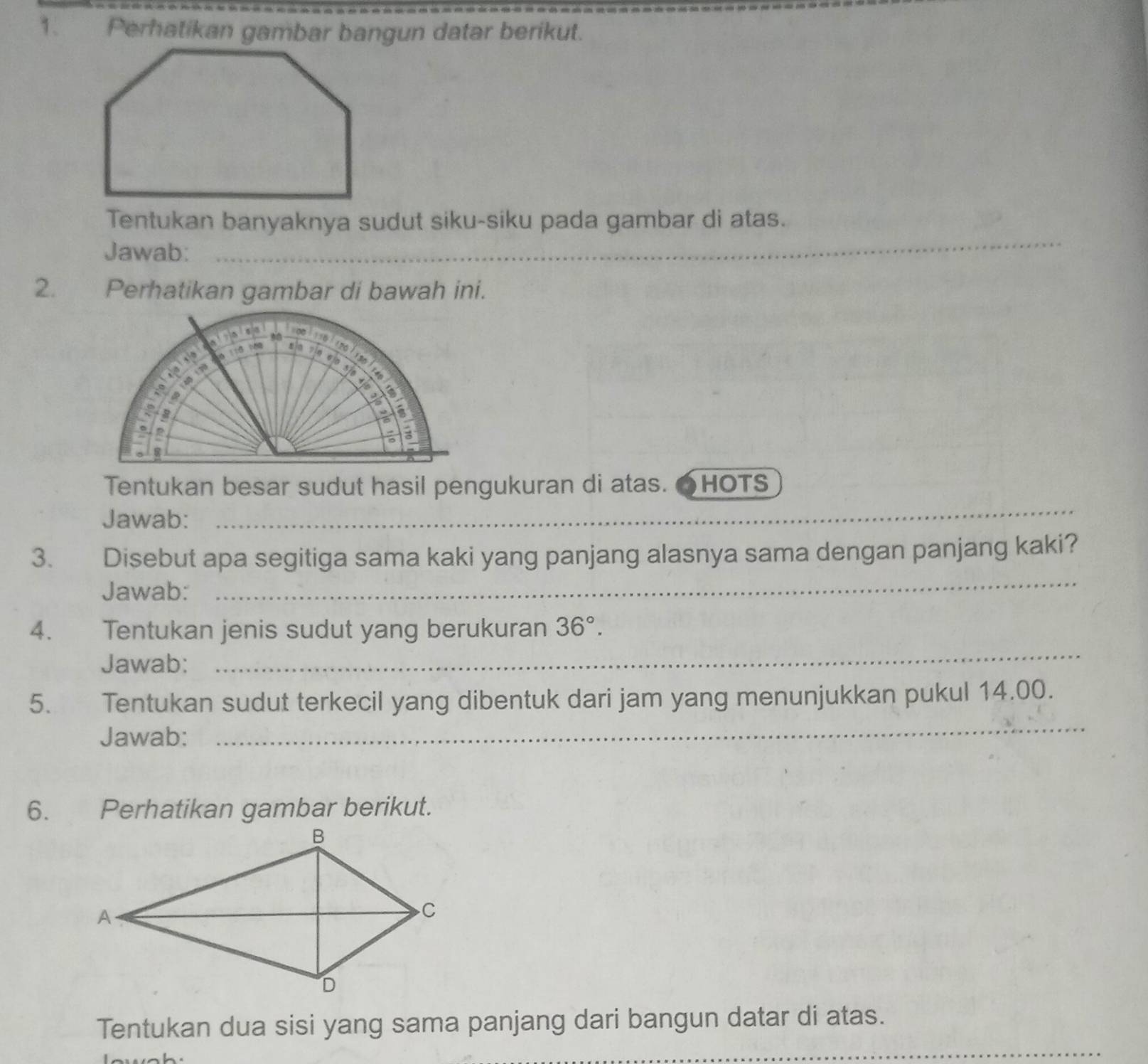 Perhatikan gambar bangun datar berikut. 
Tentukan banyaknya sudut siku-siku pada gambar di atas. 
Jawab:_ 
_ 
2. Perhatikan gambar di bawah ini. 
_ 
Tentukan besar sudut hasil pengukuran di atas. HOTS 
Jawab: 
_ 
3. Disebut apa segitiga sama kaki yang panjang alasnya sama dengan panjang kaki? 
Jawab: 
_ 
4. Tentukan jenis sudut yang berukuran 36°. 
Jawab: 
5. Tentukan sudut terkecil yang dibentuk dari jam yang menunjukkan pukul 14.00. 
Jawab: 
_ 
6. Perhatikan gambar berikut. 
_ 
Tentukan dua sisi yang sama panjang dari bangun datar di atas.