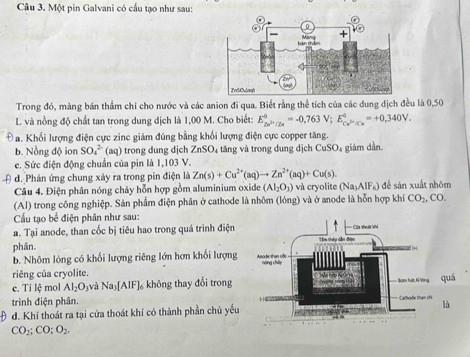 Một pin Galvani có cấu tạo như sau:
Trong đó, màng bán thầm chỉ cho nước và các anion đi qua. Biết rằng thể tích của các dung dịch đều là 0,50
L và nồng độ chất tan trong dung dịch là 1,00 M. Cho biết: E_Zn^(2+)/Zn^0=-0,763V;E_Cu^(2+)/Cu^0=+0,340V.
a D a. Khối lượng điện cực zinc giảm đúng bằng khối lượng điện cực copper tăng.
b. Nồng độ ion SO_4^((2-) (aq) trong dung dịch ZnSO_4) tăng và trong dung dịch CuSO_4 giảm dần.
c. Sức điện động chuẩn của pin là 1,103 V.
d. Phản ứng chung xảy ra trong pin điện là Zn(s)+Cu^(2+)(aq)to Zn^(2+)(aq)+Cu(s).
Câu 4. Điện phân nóng chảy hỗn hợp gồm aluminium oxide (AI_2O_3) và cryolite (Na_3AlF_6) đề sản xuất nhôm
(Al) trong công nghiệp. Sản phẩm điện phân ở cathode là nhôm (lỏng) và ở anode là hỗn hợp khí CO_2 ,CO.
Cấu tạo bể điện phân như sau:
a. Tại anode, than cốc bị tiêu hao trong quá trình điện 
phân.
b. Nhôm lỏng có khối lượng riêng lớn hợn khối lượng 
riêng của cryolite.
c. Tỉ lệ mol Al_2O_3 và Na_3[AlF]_6 không thay đổi trong
trình điện phân. 
d. Khí thoát ra tại cửa thoát khí có thành phần chủ yếu
CO_2;CO;O_2.