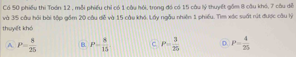 Có 50 phiếu thi Toán 12 , mỗi phiếu chỉ có 1 câu hỏi, trong đó có 15 câu lý thuyết gồm 8 câu khó, 7 câu dễ
và 35 câu hỏi bài tập gồm 20 câu dễ và 15 câu khó. Lấy ngẫu nhiên 1 phiếu. Tìm xác suất rút được câu lý
thuyết khó
A. P= 8/25  B. P= 8/15 . C. P= 3/25  D. P= 4/25 