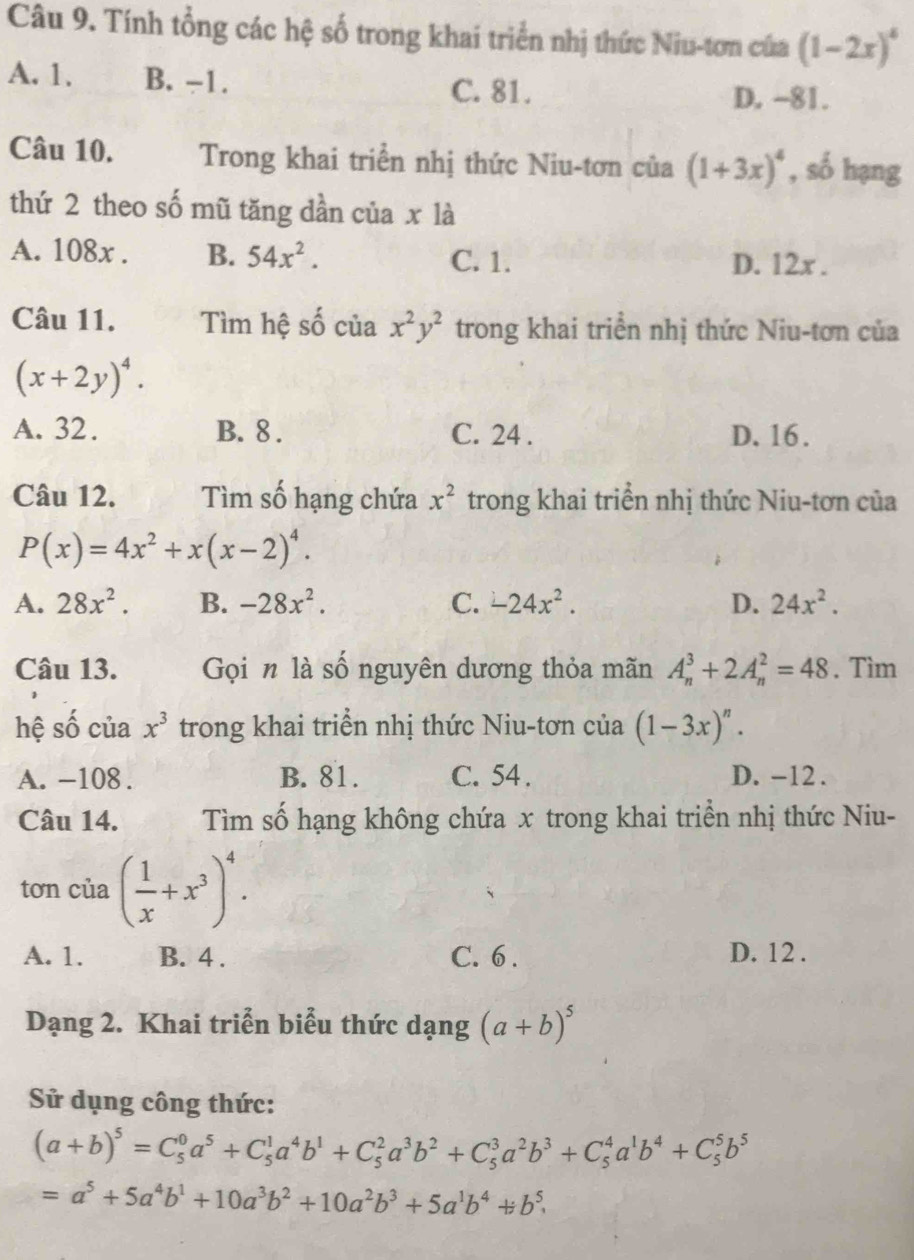 Tính tổng các hệ số trong khai triển nhị thức Niu-tơn cứa (1-2x)^4
A. 1. B. −1. C. 81.
D. -81.
Câu 10. Trong khai triển nhị thức Niu-tơn của (1+3x)^4 , số hạng
thứ 2 theo số mũ tăng dần của x là
A. 108x . B. 54x^2. C. 1. D. 12x .
Câu 11. Tìm hệ số của x^2y^2 trong khai triển nhị thức Niu-tơn của
(x+2y)^4.
A. 32. B. 8 . C. 24 . D. 16.
Câu 12. Tìm số hạng chứa x^2 trong khai triển nhị thức Niu-tơn của
P(x)=4x^2+x(x-2)^4.
A. 28x^2. B. -28x^2. C. -24x^2. D. 24x^2.
Câu 13. Gọi n là số nguyên dương thỏa mãn A_n^(3+2A_n^2=48. Tìm
hệ số của x^3) trong khai triển nhị thức Niu-tơn của (1-3x)^n.
A. -108 . B. 81. C. 54 . D. -12 .
Câu 14. Tìm số hạng không chứa x trong khai triển nhị thức Niu-
tơn của ( 1/x +x^3)^4.
A. 1. B. 4 . C. 6 . D. 12 .
Dạng 2. Khai triễn biểu thức dạng (a+b)^5
Sử dụng công thức:
(a+b)^5=C_5^(0a^5)+C_5^(1a^4)b^1+C_5^(2a^3)b^2+C_5^(3a^2)b^3+C_5^(4a^1)b^4+C_5^(5b^5)
=a^5+5a^4b^1+10a^3b^2+10a^2b^3+5a^1b^4+b^5.