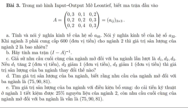 Trong mô hình Input-Output Mở Leontief, biết ma trận đầu vào
A=beginpmatrix 0,3&0,1&0,2 0,2&0,2&0,3 0,2&0,4&0,3endpmatrix =(a_ij)_3* 3. 
a. Tính và nói ý nghĩa kinh tế của hệ số a_03. Nói ý nghĩa kinh tế của hệ số a_32. 
Khi ngành 3 phải cung cấp 600 (đơn vị tiền) cho ngành 2 thì giá trị sản lượng của 
ngành 2 là bao nhiêu? 
b. Hãy tính ma trận (I-A)^-1. 
c. Giả sử nhu cầu cuối cùng của ngành mở đối với ba ngành lần lượt là d_1, d_2, d_3. 
Nếu d_1 tăng 2 (đơn vị tiền), d_2 gim 1 (đơn vị tiền), d_3 giảm 1 (đơn vị tiền) thì giá 
trị sản lượng của ba ngành thay đổi thế nào? 
d. Tìm giá trị sản lượng của ba ngành, biết rằng nhu cầu của ngành mở đối với 
ba ngành là (75,90,81). 
e. Tìm giá trị sản lượng của ba ngành với điều kiện bổ sung: do cải tiến kỹ thuật 
ở ngành 1 tiết kiệm được 25% nguyên liệu của ngành 2, còn nhu cầu cuối cùng của 
ngành mở đối với ba ngành là vẫn là (75,90,81).