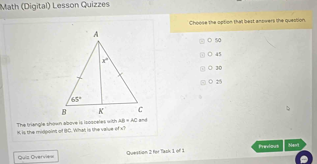 Math (Digital) Lesson Quizzes
Choose the option that best answers the question.
50
45
30
○ 25
The triangle shown above is isosceles with 
K is the midpoint of BC. What is the value of x?
Previous Next
Quiz Overview Question 2 for Task 1 of 1