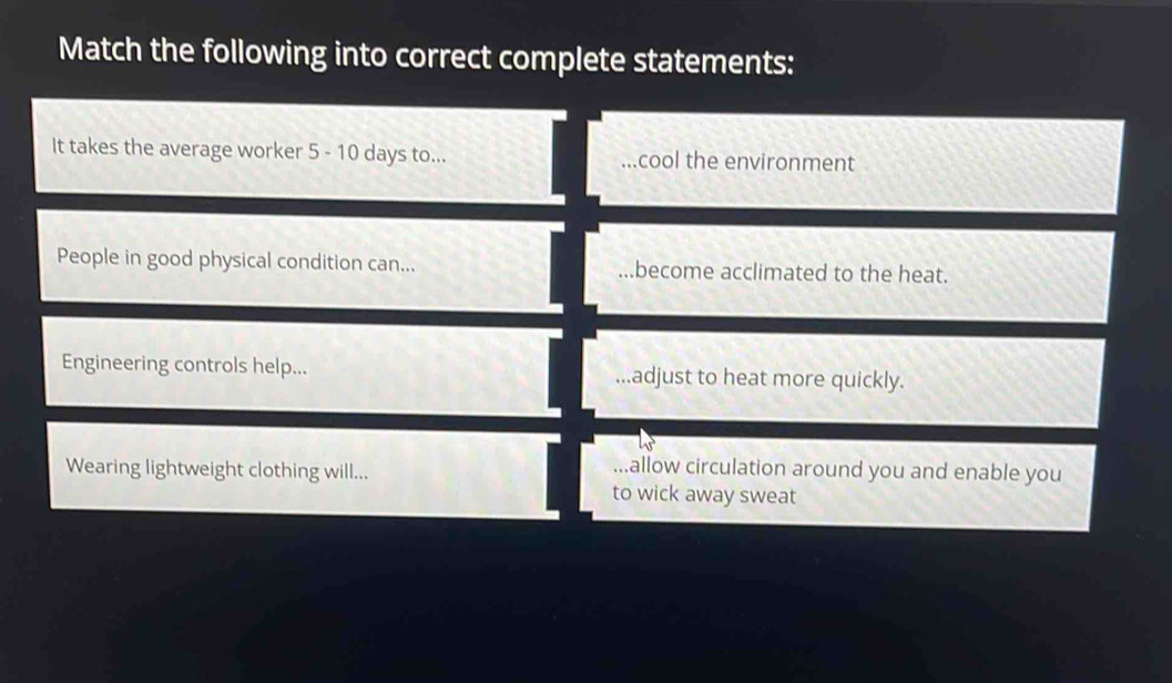 Match the following into correct complete statements:
It takes the average worker 5 - 10 days to... ...cool the environment
People in good physical condition can......become acclimated to the heat.
Engineering controls help......adjust to heat more quickly.
Wearing lightweight clothing will....allow circulation around you and enable you
to wick away sweat