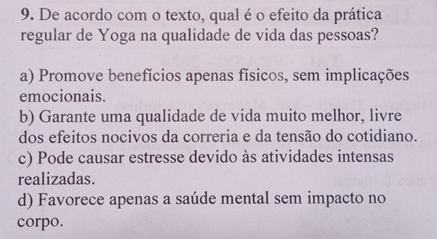 De acordo com o texto, qual é o efeito da prática
regular de Yoga na qualidade de vida das pessoas?
a) Promove benefícios apenas físicos, sem implicações
emocionais.
b) Garante uma qualidade de vida muito melhor, livre
dos efeitos nocivos da correria e da tensão do cotidiano.
c) Pode causar estresse devido às atividades intensas
realizadas.
d) Favorece apenas a saúde mental sem impacto no
corpo.