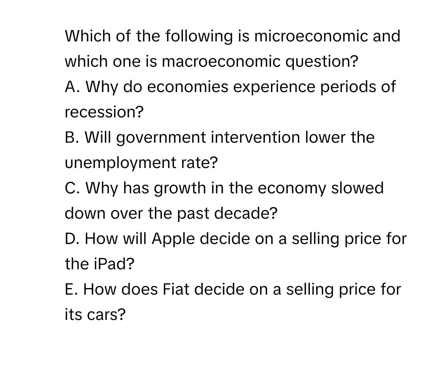 Which of the following is microeconomic and which one is macroeconomic question? 
A. ﻿Why do economies experience periods of recession?  
B. ﻿Will government intervention lower the unemployment rate?  
C. ﻿Why has growth in the economy slowed down over the past decade?  
D. ﻿How will Apple decide on a selling price for the iPad?  
E. ﻿How does Fiat decide on a selling price for its cars?