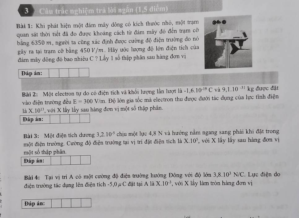 3 ) Câu trắc nghiệm trả lời ngắn (1,5 điểm) 
Bài 1: Khi phát hiện một đám mây dông có kích thước nhỏ, một trạm 
quan sát thời tiết đã đo được khoảng cách từ đám mây đó đến trạm cỡ 
bằng 6350 m, người ta cũng xác định được cường độ điện trường do nó 
gây ra tại trạm cỡ bằng 450 V/m. Hãy ước lượng độ lớn điện tích của 
đám mây dông đó bao nhiêu C ? Lấy 1 số thập phân sau hàng đơn vị 
Đáp án: 
Bài 2: Một electron tự do có điện tích và khối lượng lần lượt là -1, 6.10^(-19)C và 9, 1.10^(-31)kg được đặt 
vào điện trường đều E=300V/m. Độ lớn gia tốc mà electron thu được dưới tác dụng của lực tĩnh điện 
là X.10^(13) , với X lấy lấy sau hàng đơn vị một số thập phân. 
Đáp án: 
Bài 3: Một điện tích dương 3, 2.10^(-5) chịu một lực 4,8 N và hướng nằm ngang sang phải khi đặt trong 
một điện trường. Cường độ điện trường tại vị trí đặt điện tích là X. 10^5 , với X lấy lấy sau hàng đơn vị 
một số thập phân. 
Đáp án: 
Bài 4: Tại vị trí A có một cường độ điện trường hướng Đông với độ lớn 3, 8.10^3N/C.Lực điện do 
điện trường tác dụng lên điện tích -5, 0 μ C đặt tại A là X. 10^(-3) , với X lấy làm tròn hàng đơn vị 
Đáp án: