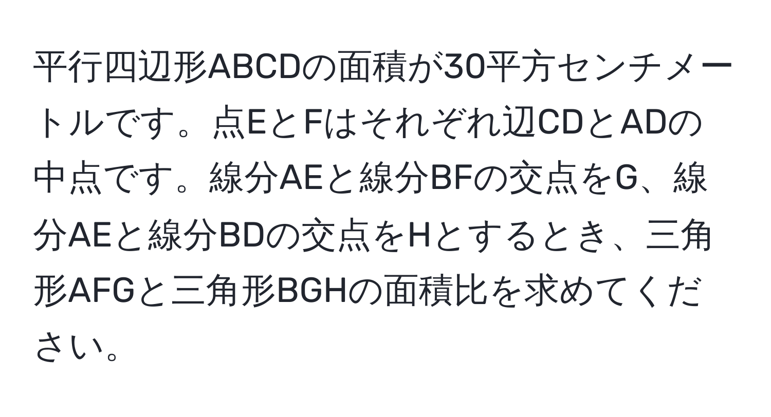 平行四辺形ABCDの面積が30平方センチメートルです。点EとFはそれぞれ辺CDとADの中点です。線分AEと線分BFの交点をG、線分AEと線分BDの交点をHとするとき、三角形AFGと三角形BGHの面積比を求めてください。