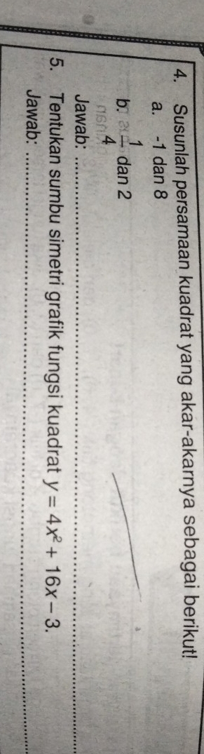 Susunlah persamaan kuadrat yang akar-akarnya sebagai berikut! 
a. -1 dan 8
b.  1/4  dan 2
_ 
Jawab:_ 
__ 
5. Tentukan sumbu simetri grafik fungsi kuadrat y=4x^2+16x-3. 
Jawab:_