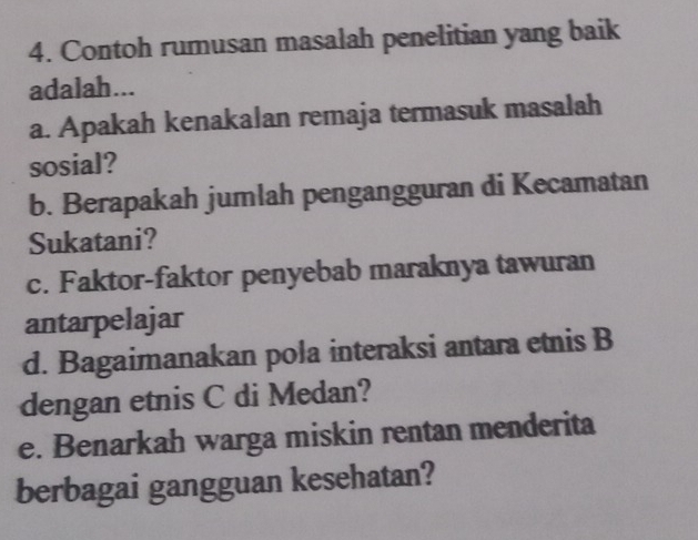 Contoh rumusan masalah penelitian yang baik 
adalah... 
a. Apakah kenakalan remaja termasuk masalah 
sosial? 
b. Berapakah jumlah pengangguran di Kecamatan 
Sukatani? 
c. Faktor-faktor penyebab maraknya tawuran 
antarpelajar 
d. Bagaimanakan pola interaksi antara etnis B 
dengan etnis C di Medan? 
e. Benarkah warga miskin rentan menderita 
berbagai gangguan kesehatan?