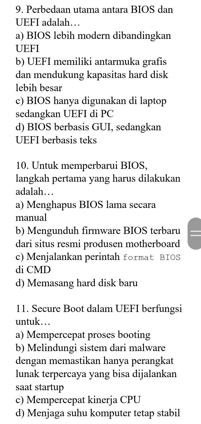 Perbedaan utama antara BIOS dan
UEFI adalah…
a) BIOS lebih modern dibandingkan
UEFI
b) UEFI memiliki antarmuka grafis
dan mendukung kapasitas hard disk
lebih besar
c) BIOS hanya digunakan di laptop
sedangkan UEFI di PC
d) BIOS berbasis GUI, sedangkan
UEFI berbasis teks
10. Untuk memperbarui BIOS,
langkah pertama yang harus dilakukan
adalah…
a) Menghapus BIOS lama secara
manual
b) Mengunduh firmware BIOS terbaru I
dari situs resmi produsen motherboard
c) Menjalankan perintah format BIOS
di CMD
d) Memasang hard disk baru
11. Secure Boot dalam UEFI berfungsi
untuk…
a) Mempercepat proses booting
b) Melindungi sistem dari malware
dengan memastikan hanya perangkat
lunak terpercaya yang bisa dijalankan
saat startup
c) Mempercepat kinerja CPU
d) Menjaga suhu komputer tetap stabil