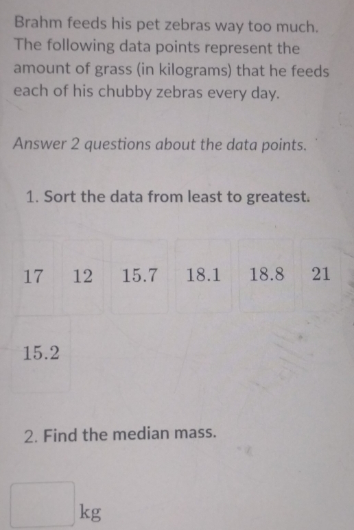 Brahm feeds his pet zebras way too much. 
The following data points represent the 
amount of grass (in kilograms) that he feeds 
each of his chubby zebras every day. 
Answer 2 questions about the data points. 
1. Sort the data from least to greatest.
17 12 15.7 18.1 18.8 21
15.2
2. Find the median mass.
□ kg