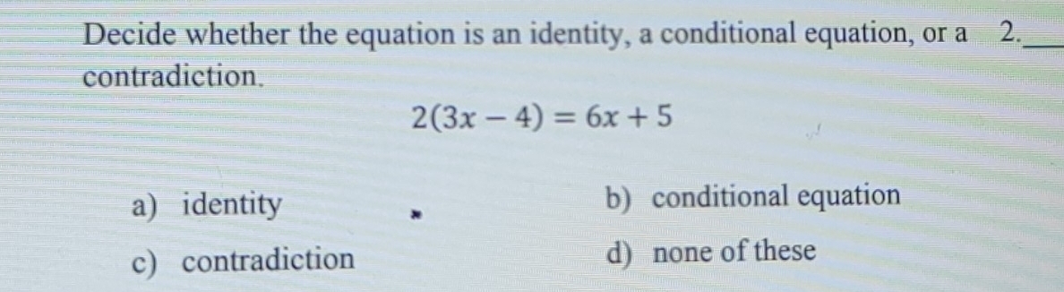 Decide whether the equation is an identity, a conditional equation, or a 2._
contradiction.
2(3x-4)=6x+5
a) identity b) conditional equation
c) contradiction d) none of these