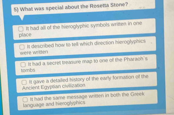 What was special about the Rosetta Stone?
It had all of the hieroglyphic symbols written in one
place
It described how to tell which direction hieroglyphics
were written
It had a secret treasure map to one of the Pharaoh`s
tombs
It gave a detailed history of the early formation of the
Ancient Egyptian civilization
It had the same message written in both the Greek
language and hieroglyphics