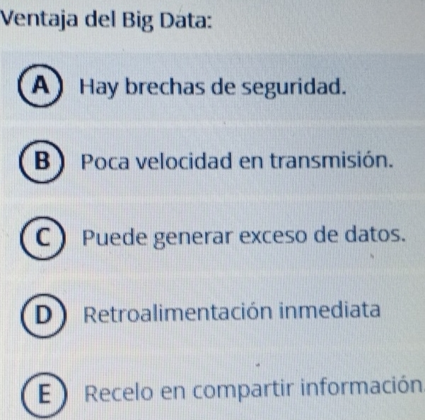 Ventaja del Big Data:
A) Hay brechas de seguridad.
B) Poca velocidad en transmisión.
C ) Puede generar exceso de datos.
D) Retroalimentación inmediata
E ) Recelo en compartir información