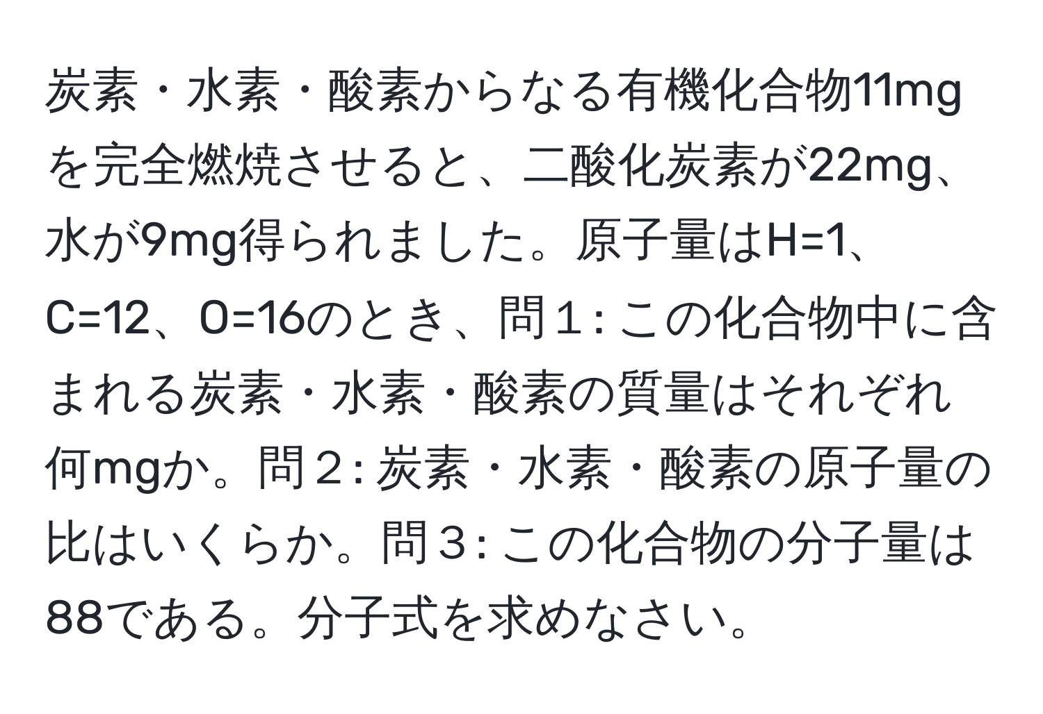 炭素・水素・酸素からなる有機化合物11mgを完全燃焼させると、二酸化炭素が22mg、水が9mg得られました。原子量はH=1、C=12、O=16のとき、問１: この化合物中に含まれる炭素・水素・酸素の質量はそれぞれ何mgか。問２: 炭素・水素・酸素の原子量の比はいくらか。問３: この化合物の分子量は88である。分子式を求めなさい。