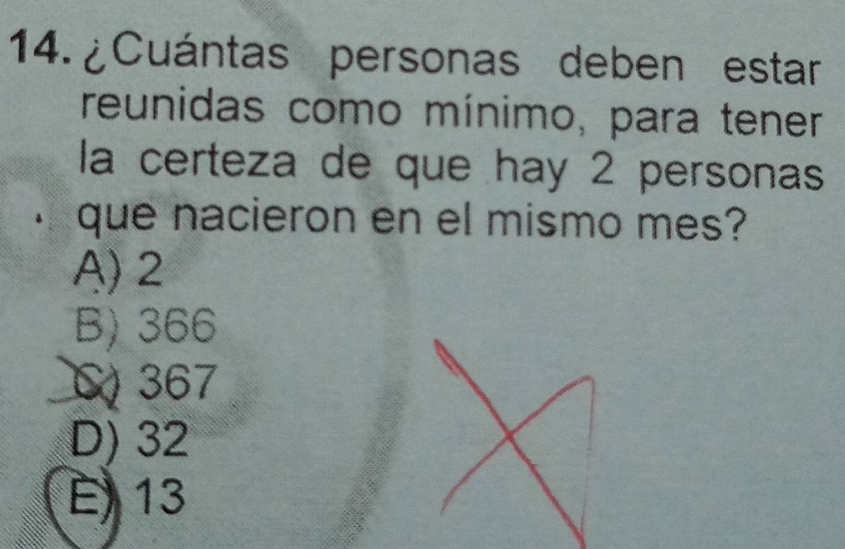 ¿Cuántas personas deben estar
reunidas como mínimo, para tener
la certeza de que hay 2 personas
que nacieron en el mismo mes?
A) 2
B) 366
C 367
D) 32
E 13