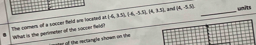 The corners of a soccer field are located at (-6,3.5), (-6,-5.5), (4,3.5) , and (4,-5.5). _ 
units 
8 What is the perimeter of the soccer field? 
nter of the rectangle shown on the