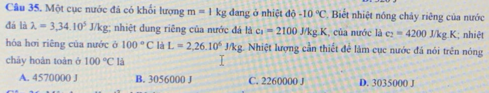 Một cục nước đá có khối lượng m=1kg đang ở nhiệt độ -10°C. Biết nhiệt nóng chảy riêng của nước
đá là lambda =3,34.10^5J/kg; nhiệt dung riêng của nước đá là c_1=2100J/kg.K , của nước là c_2=4200J/kg.K; nhiệt
hóa hơi riêng của nước ở 100°C là L=2,26.10^6J/kg Nhiệt lượng cần thiết để làm cục nước đá nói trên nóng
chảy hoàn toàn ở 100°C là
A. 4570000 J B. 3056000 J C. 2260000 J D. 3035000 J