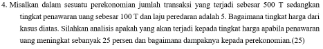 Misalkan dalam sesuatu perekonomian jumlah transaksi yang terjadi sebesar 500 T sedangkan 
tingkat penawaran uang sebesar 100 T dan laju peredaran adalah 5. Bagaimana tingkat harga dari 
kasus diatas. Silahkan analisis apakah yang akan terjadi kepada tingkat harga apabila penawaran 
uang meningkat sebanyak 25 persen dan bagaimana dampaknya kepada perekonomian.(25)