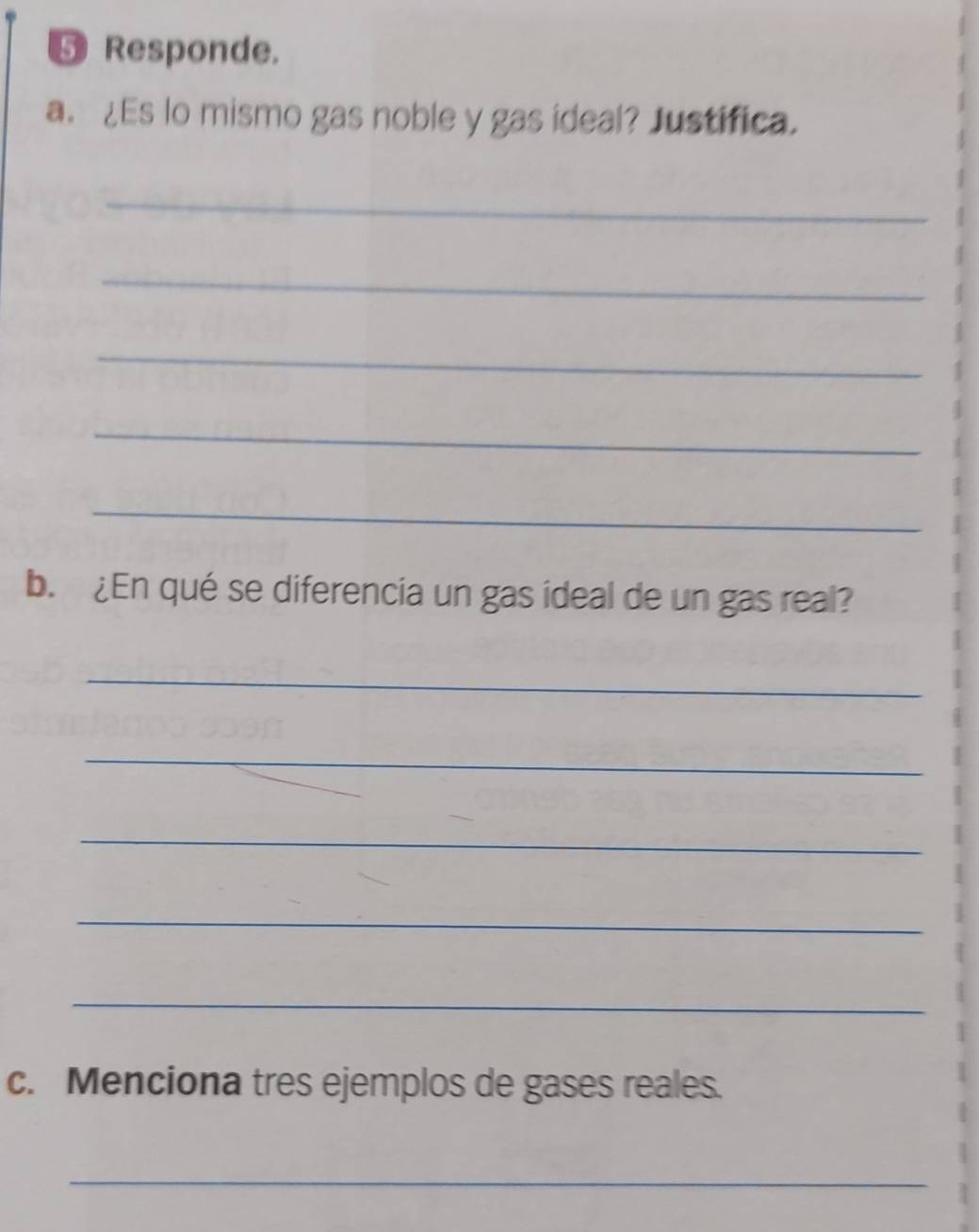 ⑤ Responde. 
a. ¿Es lo mismo gas noble y gas ideal? Justifica. 
_ 
_ 
_ 
_ 
_ 
b. ¿En qué se diferencia un gas ideal de un gas real? 
_ 
_ 
_ 
_ 
_ 
c. Menciona tres ejemplos de gases reales. 
_