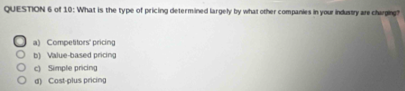 of 10: What is the type of pricing determined largely by what other companies in your industry are charging?
a) Competitors' pricing
b) Value-based pricing
c) Simple pricing
d) Cost-plus pricing