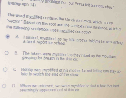 (paragraph 14)
ming mystified her, but Portia felt bound to obey."
The word mystified contains the Greek root myst, which means
“secret.” Based on this root and the context of the sentence, which of
the following sentences uses mystified correctly?
A. I smiled, mystified, as my little brother told me he was writing
a book report for school.
B. The hikers were mystified as they hiked up the mountain,
gasping for breath in the thin air.
C. Bobby was mystified at his mother for not letting him stay up
late to watch the end of the show.
D. When we returned, we were mystified to find a box that had
seemingly appeared out of thin air.