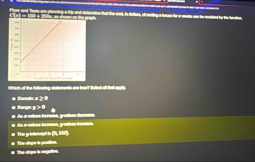Piper and Tasia are planning a trip and determine that the cost, in dollars, of renting a house for z weeks can be modeled by the function,
C(z) = 150 ÷ 250z, as shown on the graph.
Which of the following statements are true? Select all that apply.
Domain x≥ 0
Range: y>0
As æ-values increase, y -values decrease.
As æ-values increase, y -values increase.
The y-intercept is (0,150).
The slope is positive.
The slope is negative.