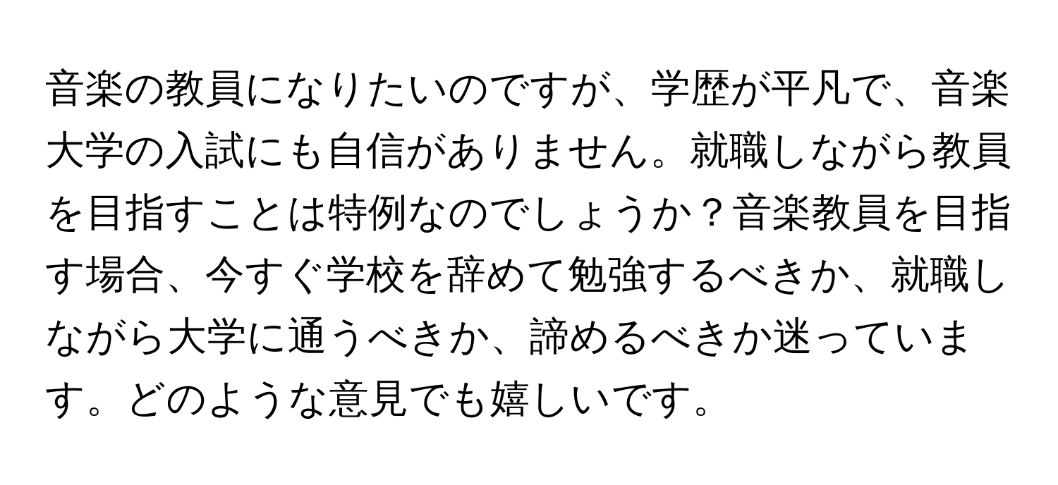 音楽の教員になりたいのですが、学歴が平凡で、音楽大学の入試にも自信がありません。就職しながら教員を目指すことは特例なのでしょうか？音楽教員を目指す場合、今すぐ学校を辞めて勉強するべきか、就職しながら大学に通うべきか、諦めるべきか迷っています。どのような意見でも嬉しいです。