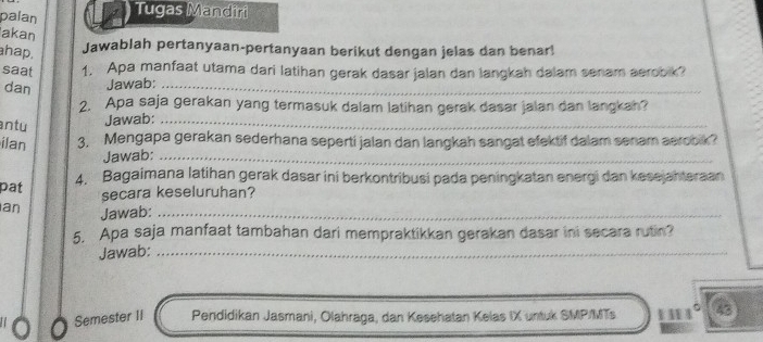 palan Tugas Mandiri 
akan Jawablah pertanyaan-pertanyaan berikut dengan jelas dan benar! 
hap. 
saat 1. Apa manfaat utama dari latihan gerak dasar jalan dan langkah dalam senam aerobk? 
dan Jawab:_ 
2. Apa saja gerakan yang termasuk dalam latihan gerak dasar jalan dan langkah? 
ntu Jawab:_ 
ilan 3. Mengapa gerakan sederhana seperti jalan dan langkah sangat efektif dalam senam aerook? 
Jawab:_ 
4. Bagaimana latihan gerak dasar ini berkontribusi pada peningkatan energi dan kesejahteraan 
pat 
secara keseluruhan? 
an Jawab:_ 
5. Apa saja manfaat tambahan dari mempraktikkan gerakan dasar ini secara rutin? 
Jawab:_ 
Semester II Pendidikan Jasmani, Olahraga, dan Kesehatan Kelas IX untuk SMP/MTs 111°