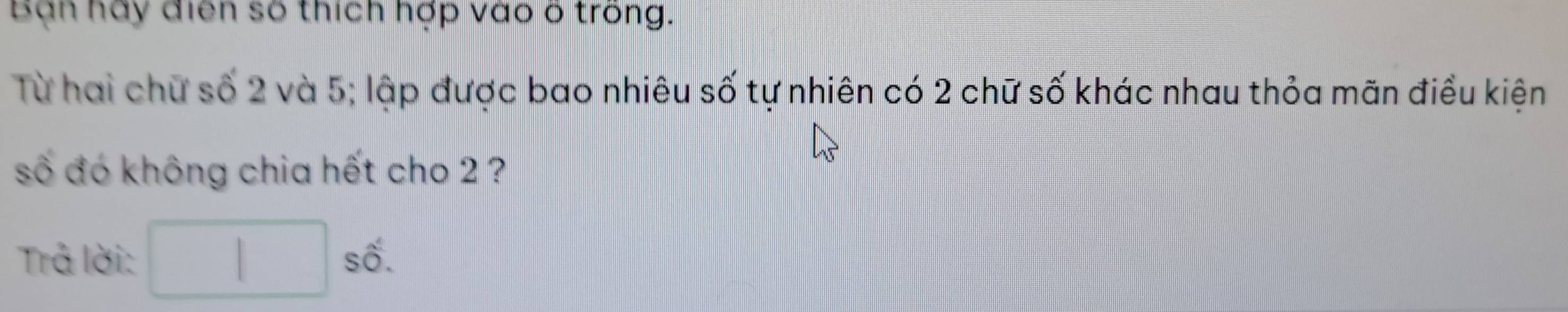 Bạn hay điển số thích hợp vào ố trong. 
Từ hai chữ số 2 và 5; lập được bao nhiêu số tự nhiên có 2 chữ số khác nhau thỏa mãn điều kiện 
số đó không chia hết cho 2 ? 
Trả lời: □ shat 1.