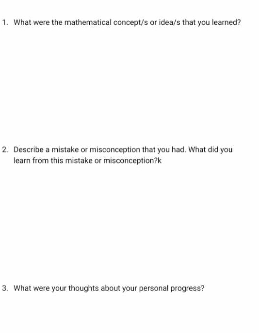 What were the mathematical concept/s or idea/s that you learned? 
2. Describe a mistake or misconception that you had. What did you 
learn from this mistake or misconception?k 
3. What were your thoughts about your personal progress?