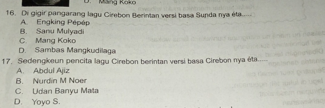 Mang Koko
16. Di gigir pangarang lagu Cirebon Berintan versi basa Sunda nya éta.....
A. Engking Pépép
B. Sanu Mulyadi
C. Mang Koko
D. Sambas Mangkudilaga
17. Sedengkeun pencita lagu Cirebon berintan versi basa Cirebon nya éta.....
A. Abdul Ajiz
B. Nurdin M Noer
C. Udan Banyu Mata
D. Yoyo S.