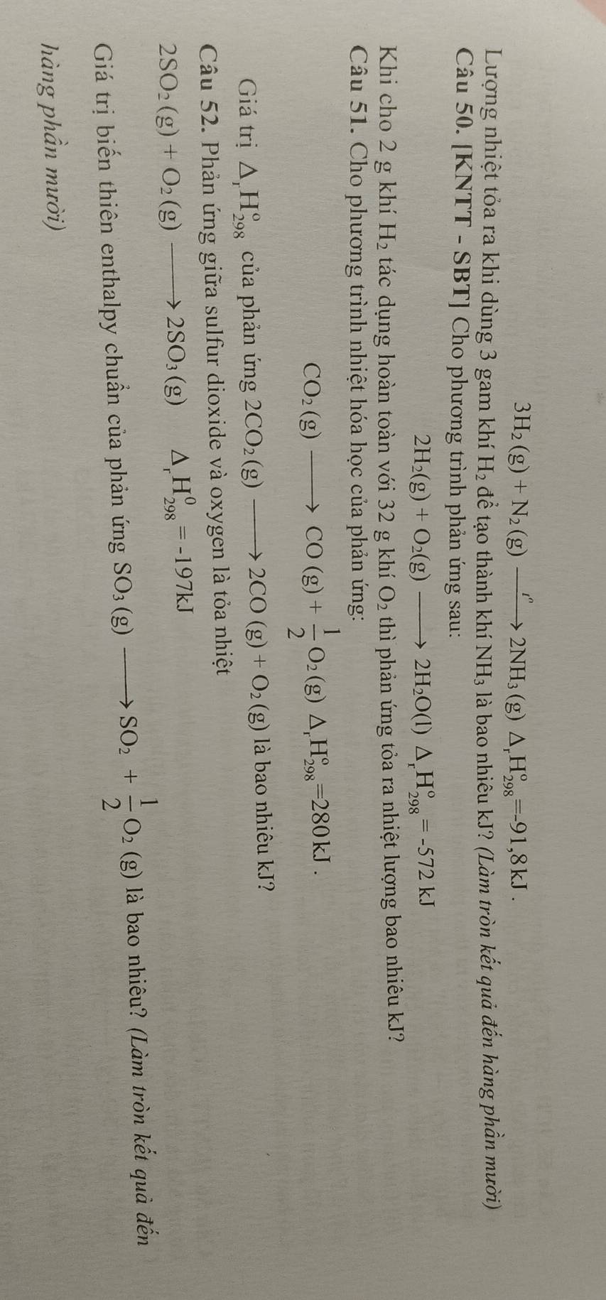 3H_2(g)+N_2(g)xrightarrow ''2NH_3(g)△ _rH_(298)°=-91,8kJ. 
Lượng nhiệt tỏa ra khi dùng 3 gam khí H_2 để tạo thành khí NH_3 à là bao nhiêu kJ? (Làm tròn kết quả đến hàng phần mười) 
Câu 50. [KNTT - SBT] Cho phương trình phản ứng sau:
2H_2(g)+O_2(g)to 2H_2O(l)△ _rH_(298)°=-572kJ
Khi cho 2 g khí H_2 tác dụng hoàn toàn với 32 g khí O_2 thì phản ứng tỏa ra nhiệt lượng bao nhiêu kJ? 
Câu 51. Cho phương trình nhiệt hóa học của phản ứng:
CO_2(g)to CO(g)+ 1/2 O_2(g)△ _rH_(298)°=280kJ. 
Giá trị △ _rH_(298)° của phản ứng 2CO_2(g)to 2CO(g)+O_2(g) là bao nhiêu kJ? 
Câu 52. Phản ứng giữa sulfur dioxide và oxygen là tỏa nhiệt
2SO_2(g)+O_2(g)to 2SO_3(g) △ _rH_(298)^0=-197kJ
Giá trị biến thiên enthalpy chuẩn của phản ứng SO_3(g)to SO_2+ 1/2 O_2(g) là bao nhiêu? (Làm tròn kết quà đến 
hàng phần mười)