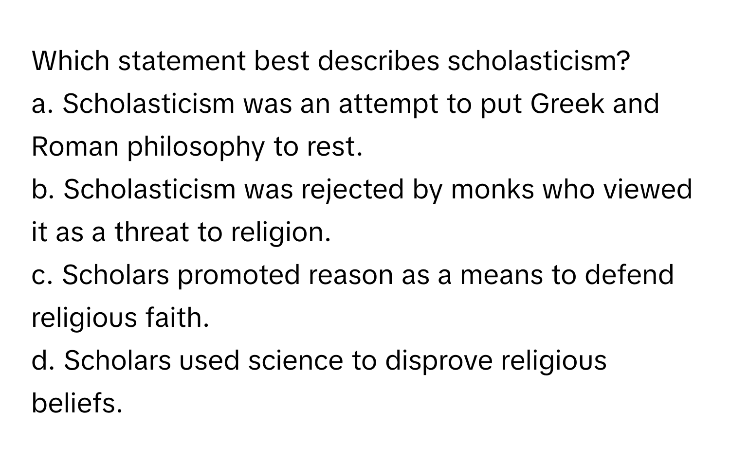 Which statement best describes scholasticism?

a. Scholasticism was an attempt to put Greek and Roman philosophy to rest. 
b. Scholasticism was rejected by monks who viewed it as a threat to religion. 
c. Scholars promoted reason as a means to defend religious faith. 
d. Scholars used science to disprove religious beliefs.