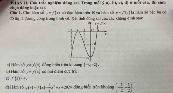 PHÀN II. Câu trắc nghiệm đúng sai. Trong mỗi ya),b), , c), d) ở mỗi câu, thí sinh
chọn đúng hoặc sai.
Câu 1. Cho hàm số y=f(x) có đạo hàm trên R và hàm số y=f'(x) là hàm số bậc ba có
đồ thị là đường cong trong hình vẽ. Xét tính đúng sai của các khẳng định sau:
a) Hàm số y=f(x) đồng biến trên khoảng (-∈fty ;-2).
b) Hàm số y=f(x) có hai điểm cực trị.
c) f'(2)=4.
d) Hàm số g(x)=f(x)- 1/2 x^2+x+2024 đồng biến trên khoảng (- 5/2 ;- 3/2 ).