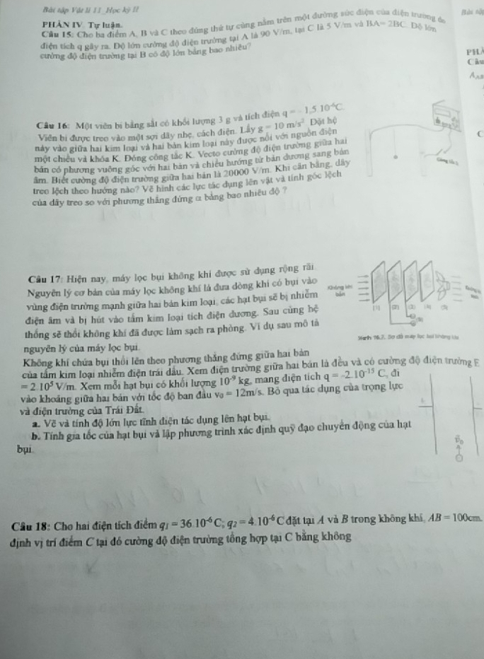 Bài tập Vật li II_Học kỳ II
Bài nội
PHÀN IV. Tự luận
Cầu 15: Cho ha điểm A. B và C theo đùng thứ tự cùng nằm trên một dường súc đá 1 trường do
điện tích q rây ra, Độ lớn sường độ diện trường tại A là 90 V/m, tại C là 5 V/m và BA=2BC Độ lớn
cường độ điện trường tại B có độ lớn bảng bao nhiều?
PHL
Câu
A s
Cầu 16: Một viên bi bằng sắt có khổi lượng 3 g và tích điện q=-1.510^(-6)C.
Viên bi được treo vào một sợi dây nhẹ, cách điện. Lây
C
này vào giữa hai kim loại và hai bản kim loại này được nổi với nguồn điện g=10m/s^2 Dặt hệ
một chiều và khóa K. Đóng công tác K. Vecto cường độ điện trường giữa hai
bản có phương vuông góc với hai bản và chiêu hướng từ bản dương sang bản
âm. Biết cường độ điện trường giữa hai bản là 20000 V/m. Khi cần bằng, dây
  
treo lệch theo hưởng nào? Về hình các lực tác dụng lên vật và tính gốc lệch
của dây treo so với phương thăng đứng α bảng bao nhiều độ ?
Câu 17: Hiện nay, máy lọc bụi không khi được sử dụng rộng fāi
Nguyễn lý cơ bản của máy lọc không khí lá đưa đòng khi có bụi vào
vùng điện trưởng mạnh giữa hai bản kim loại, các hạt bụi sẽ bị nhiễm
điện âm và bị hút vào tấm kim loại tích điện đương. Sau cùng hệ
thống sẽ thổi không khí đã được làm sạch ra phòng. Vi dụ sau mô tả
Manlh 167, Sơ đồ mp lọc lại khàng ku
nguyên lý của máy lọc bụi.
Không khí chứa bụi thổi lên theo phương thắng đứng giữa hai bản
của tấm kim loại nhiễm điện trái dầu. Xem điện trường giữa hai bản là đều và có cường độ điện trường F
=2.10^5V/m 1. Xem mỗi hạt bụi có khối lượng 10^(-9)kg. mang điện tích q=-2.10^(-15)C đī
vào khoảng giữa hai bán với tốc độ ban đầu v_0=12m /s. Bỏ qua tác dụng của trọng lực
và điện trưởng của Trái Đất.
. Về và tính độ lớn lực tĩnh điện tác dụng lên hạt bụi.
b. Tính gia tốc của hạt bụi và lập phương trình xác định quỹ đạo chuyển động của hạt
bụi
Cầu 18: Cho hai điện tích điểm q_1=36.10^(-6)C;q_2=4.10^(-6)C đặt tại Á và B trong không khí AB=100cm
định vị trí điểm C tại đồ cường độ điện trường tổng hợp tại C bằng không