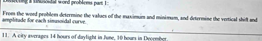 Disseeting a sinusoidal word problems part 1: 
From the word problem determine the values of the maximum and minimum, and determine the vertical shift and 
amplitude for each sinusoidal curve. 
11. A city averages 14 hours of daylight in June, 10 hours in December.