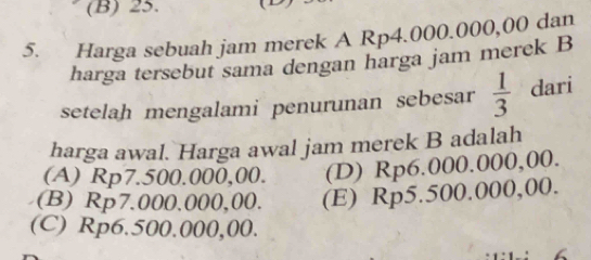 (B) 25. 
5. Harga sebuah jam merek A Rp4.000.000,00 dan
harga tersebut sama dengan harga jam merek B
setelah mengalami penurunan sebesar  1/3  dari
harga awal. Harga awal jam merek B adalah
(A) Rp7.500.000,00. (D) Rp6.000.000,00.
(B) Rp7.000.000,00. (E) Rp5.500.000,00.
(C) Rp6.500.000,00.