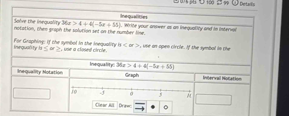 100 99 0 Details 
Inequalities 
Solve the inequality 36x>4+4(-5x+55). Write your answer as an inequality and in interval 
notation, then graph the solution set on the number line. 
For Graphing: If the symbol in the inequality is , use an open circle. If the symbol in the 
inequality is≤ or_ > , use a closed circle. 
Inequality: 36x>4+4(-5x+55)
Inequality Notation Graph Interval Notation 
Clear All Draw: