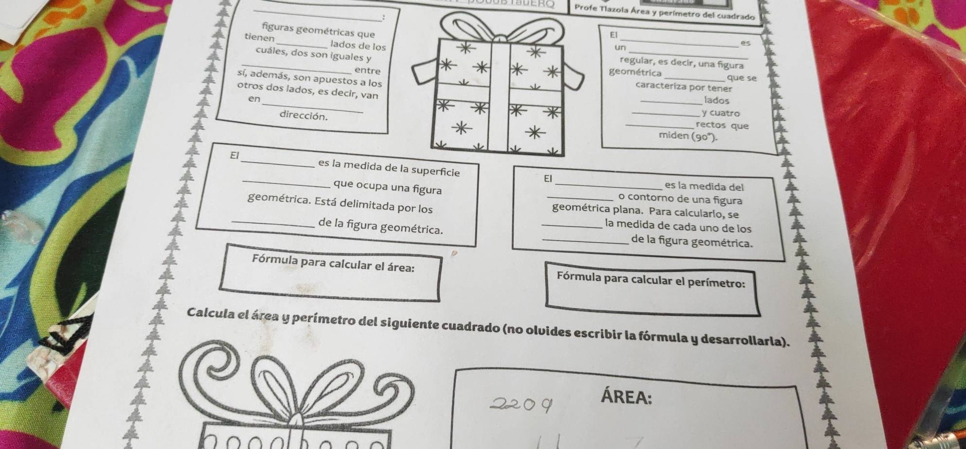 Profe Tlazola Área y perímetro del cuadrado 
figuras geométricas que 
El 
_ 
tienen_ lados de los 
_ 
un 
es 
_ 
cuáles, dos son iguales y 
regular, es decir, una figura 
geométrica que se 
sí, además, son apuestos a los 
entrecaracteriza por tener 
otros dos lados, es decir, van 
en_lados 
_ 
dirección. 
_y cuatro 
rectos que 
miden (90°). 
_ 
El_ es la medida de la superficie 
El 
es la medida del 
que ocupa una figura _o contorno de una figura 
_ 
geométrica. Está delimitada por los _geométrica plana. Para calcularlo, se 
a 
la medida de cada uno de los 
de la figura geométrica. __de la figura geométrica. 
D 
Fórmula para calcular el área: Fórmula para calcular el perímetro: 
Calcula el área y perímetro del siguiente cuadrado (no olvides escribir la fórmula y desarrollarla). 
Área: