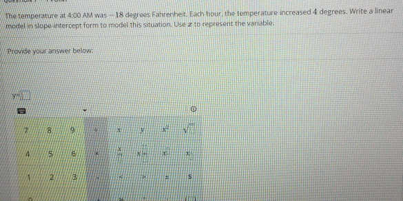 The temperature at 4:00 AM was — 18 degrees Fahrenheit. Each hour, the temperature increased 4 degrees. Write a linear 
model in slope-intercept form to model this situation. Use æ to represent the variable. 
Provide your answer below:
y=□
7 8 9 ÷ x y x^2 sqrt(□ )
4 5 6 x  x/7  X x χ
1 2 3 ` > + s