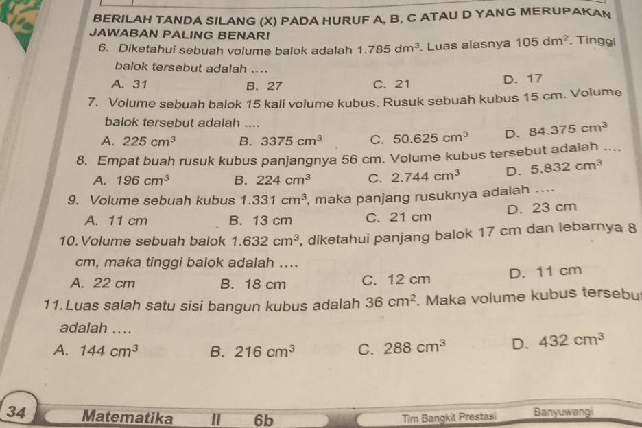 BERILAH TANDA SILANG (X) PADA HURUF A, B, C ATAU D YANG MERUPAKAN
JAWABAN PALING BENAR! 105dm^2. Tinggi
6. Diketahui sebuah volume balok adalah 1.785dm^3. Luas alasnya
balok tersebut adalah ...
A. 31 B. 27 C. 21 D. 17
7. Volume sebuah balok 15 kali volume kubus. Rusuk sebuah kubus 15 cm. Volume
balok tersebut adalah ....
A. 225cm^3 B. 3375cm^3 C. 50.625cm^3 D. 84.375cm^3
8. Empat buah rusuk kubus panjangnya 56 cm. Volume kubus tersebut adalah ....
A. 196cm^3 B. 224cm^3 C. 2.744cm^3 D. 5.832cm^3
9. Volume sebuah kubus 1.331cm^3 , maka panjang rusuknya adalah ....
A. 11 cm B. 13 cm C. 21 cm D. 23 cm
10.Volume sebuah balok 1.632cm^3 , diketahui panjang balok 17 cm dan lebarnya 8
cm, maka tinggi balok adalah ....
A. 22 cm B. 18 cm C. 12 cm D. 11 cm
11.Luas salah satu sisi bangun kubus adalah 36cm^2. Maka volume kubus tersebu
adalah ....
A. 144cm^3 B. 216cm^3 C. 288cm^3 D. 432cm^3
34 Matematika I 6b Tim Bangkit Prestasi Banyuwangi