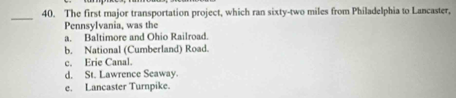 The first major transportation project, which ran sixty-two miles from Philadelphia to Lancaster,
Pennsylvania, was the
a. Baltimore and Ohio Railroad.
b. National (Cumberland) Road.
c. Erie Canal.
d. St. Lawrence Seaway.
e. Lancaster Turnpike.