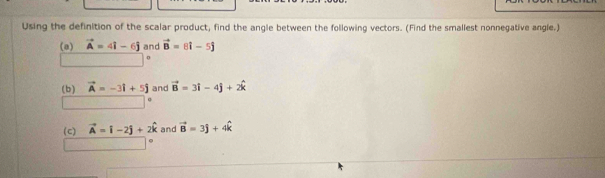 Using the definition of the scalar product, find the angle between the following vectors. (Find the smallest nonnegative angle.) 
(a) vector A=4hat i-6hat j and vector B=8hat i-5hat j
(b) vector A=-3hat i+5hat j and vector B=3hat i-4hat j+2hat k
o 
(c) vector A=widehat i-2hat j+2hat k and vector B=3hat j+4hat k