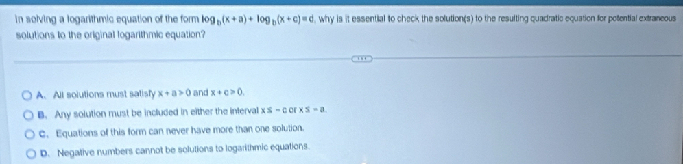 In solving a logarithmic equation of the form log _b(x+a)+log _b(x+c)=d , why is it essential to check the solution(s) to the resulting quadratic equation for potential extraneous
solutions to the original logarithmic equation?
A. All solutions must satisfy x+a>0 and x+c>0.
B. Any solution must be included in either the interval x≤ -c or x≤ -a.
C. Equations of this form can never have more than one solution.
D. Negative numbers cannot be solutions to logarithmic equations.