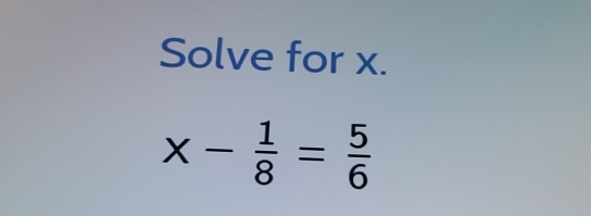 Solve for x.
x- 1/8 = 5/6 